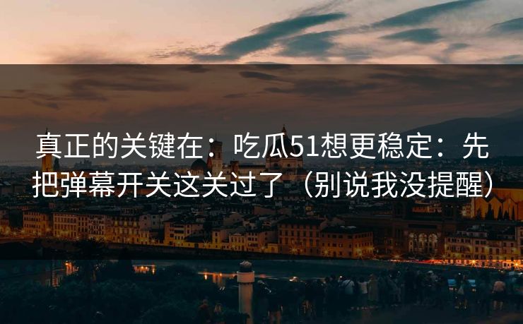 真正的关键在：吃瓜51想更稳定：先把弹幕开关这关过了（别说我没提醒）