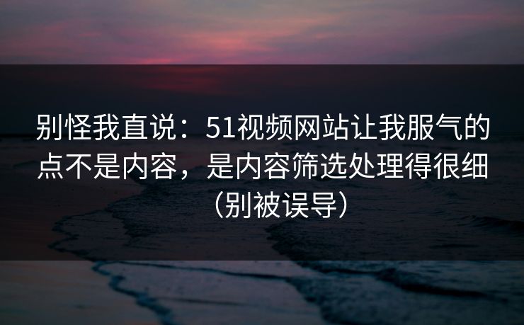 别怪我直说：51视频网站让我服气的点不是内容，是内容筛选处理得很细（别被误导）