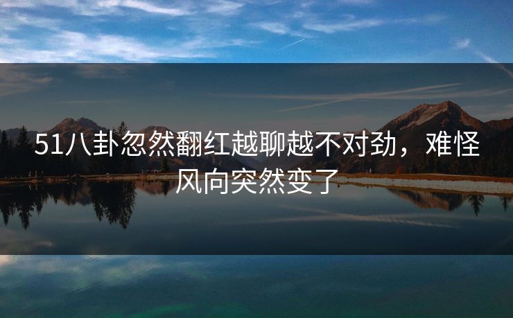 51八卦忽然翻红越聊越不对劲，难怪风向突然变了